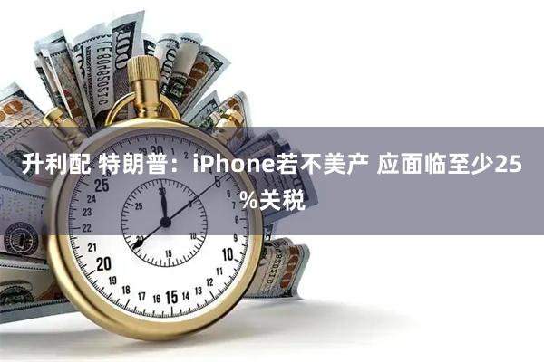 升利配 特朗普：iPhone若不美产 应面临至少25%关税