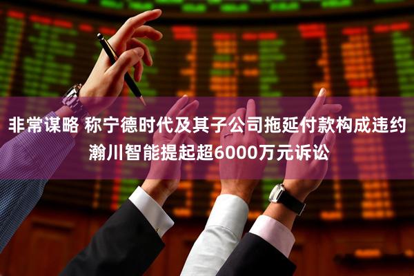 非常谋略 称宁德时代及其子公司拖延付款构成违约 瀚川智能提起超6000万元诉讼