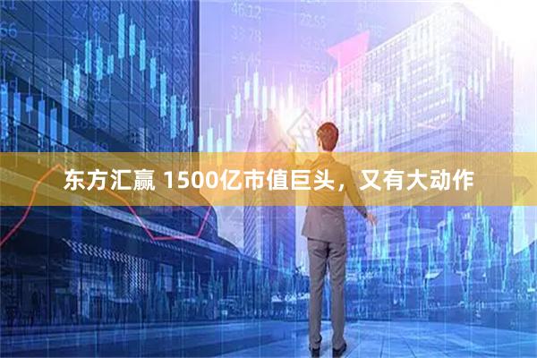 东方汇赢 1500亿市值巨头，又有大动作