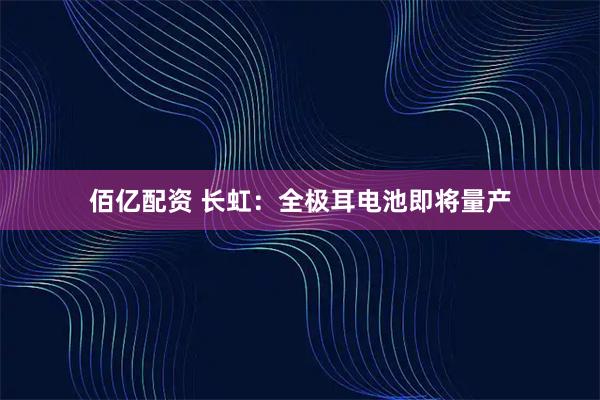 佰亿配资 长虹：全极耳电池即将量产