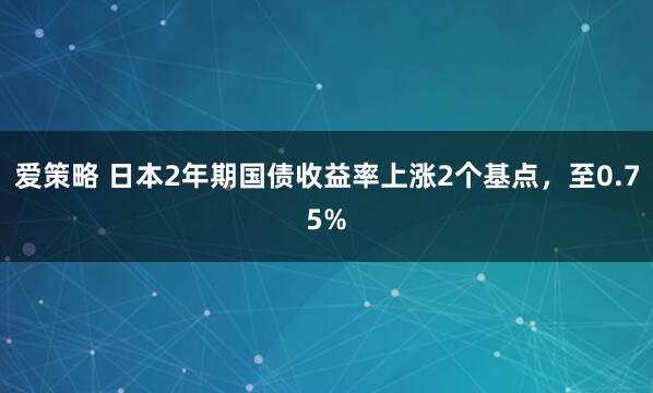 爱策略 日本2年期国债收益率上涨2个基点，至0.75%