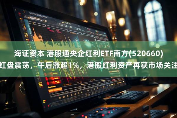 海证资本 港股通央企红利ETF南方(520660)红盘震荡，午后涨超1%，港股红利资产再获市场关注