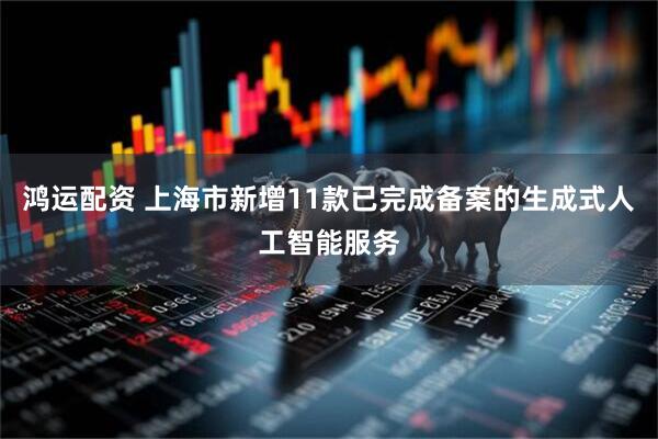 鸿运配资 上海市新增11款已完成备案的生成式人工智能服务