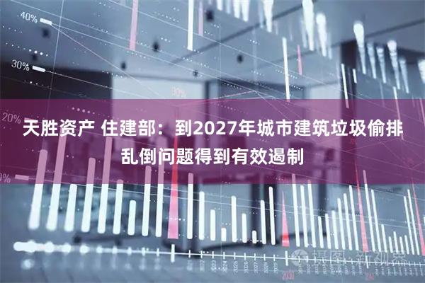 天胜资产 住建部：到2027年城市建筑垃圾偷排乱倒问题得到有效遏制