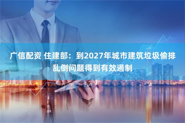 广信配资 住建部：到2027年城市建筑垃圾偷排乱倒问题得到有效遏制