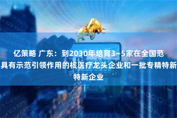 亿策略 广东：到2030年培育3—5家在全国范围内具有示范引领作用的核医疗龙头企业和一批专精特新企业