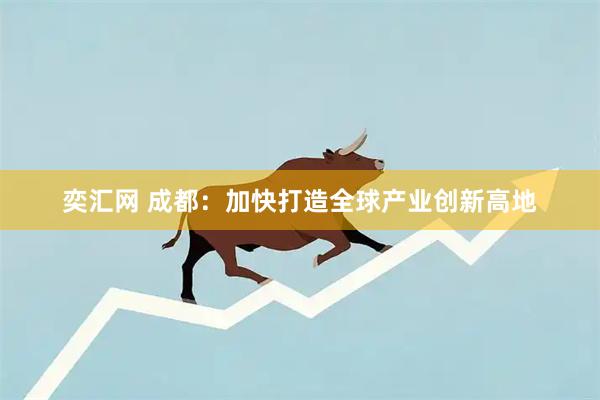 奕汇网 成都：加快打造全球产业创新高地