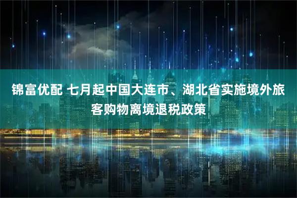 锦富优配 七月起中国大连市、湖北省实施境外旅客购物离境退税政策