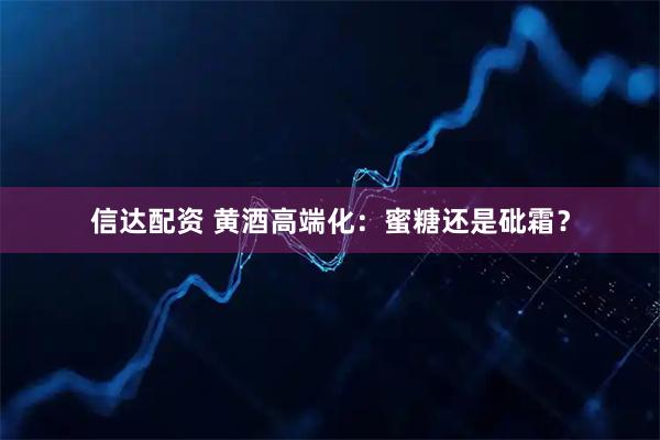 信达配资 黄酒高端化：蜜糖还是砒霜？