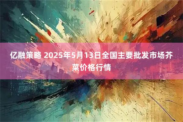 亿融策略 2025年5月13日全国主要批发市场芥菜价格行情