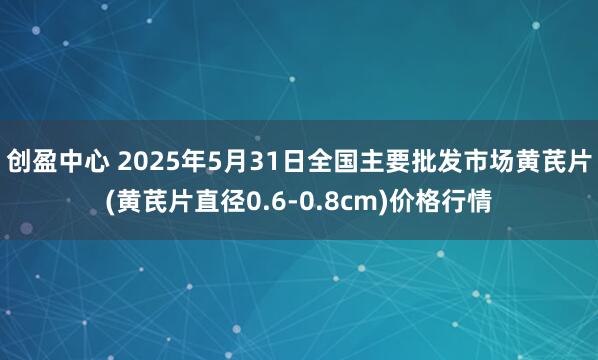 创盈中心 2025年5月31日全国主要批发市场黄芪片(黄芪片直径0.6-0.8cm)价格行情