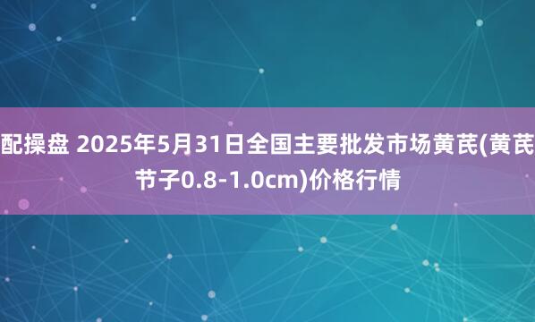 配操盘 2025年5月31日全国主要批发市场黄芪(黄芪节子0.8-1.0cm)价格行情