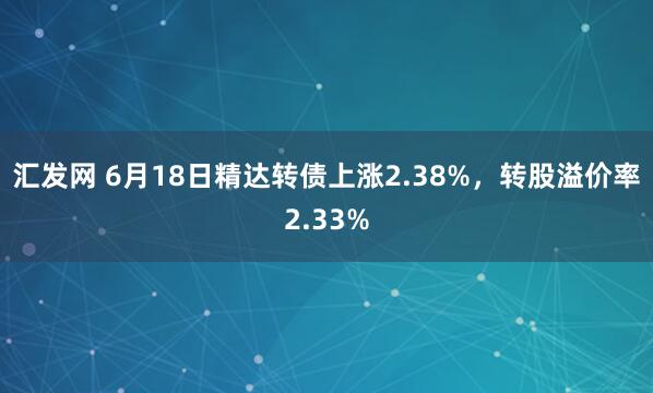 汇发网 6月18日精达转债上涨2.38%，转股溢价率2.33%