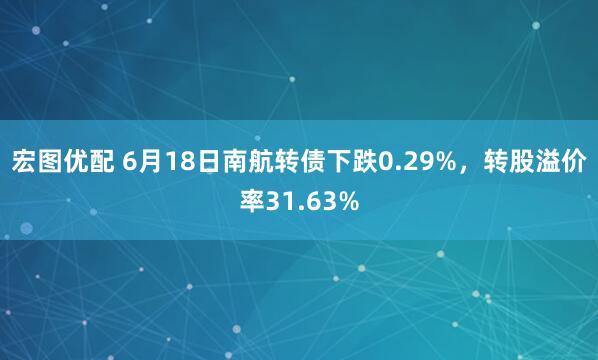 宏图优配 6月18日南航转债下跌0.29%，转股溢价率31.63%