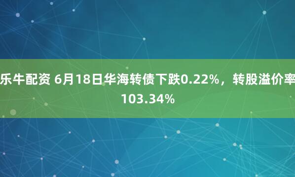 乐牛配资 6月18日华海转债下跌0.22%，转股溢价率103.34%