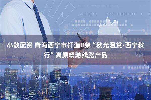 小散配资 青海西宁市打造8条“秋光漫赏·西宁秋行”高原畅游线路产品