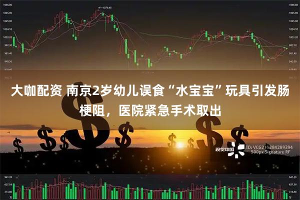 大咖配资 南京2岁幼儿误食“水宝宝”玩具引发肠梗阻，医院紧急手术取出