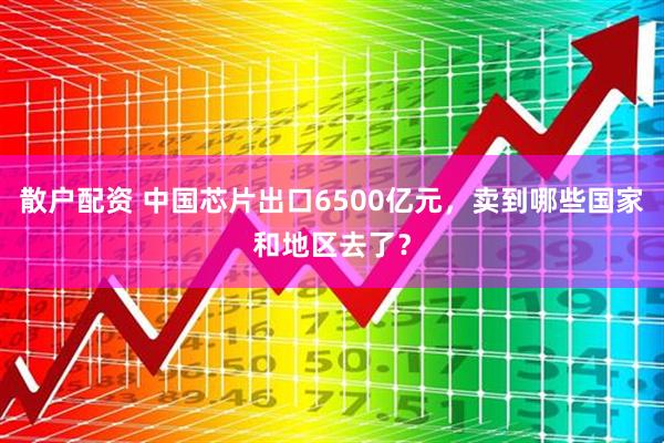 散户配资 中国芯片出口6500亿元，卖到哪些国家和地区去了？