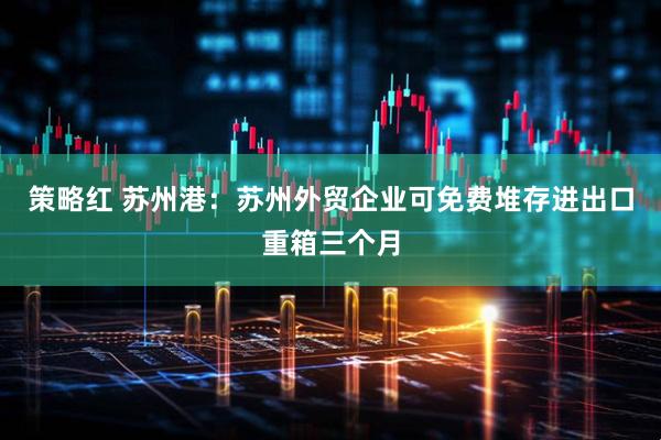 策略红 苏州港：苏州外贸企业可免费堆存进出口重箱三个月