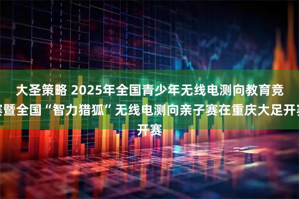 大圣策略 2025年全国青少年无线电测向教育竞赛暨全国“智力猎狐”无线电测向亲子赛在重庆大足开赛