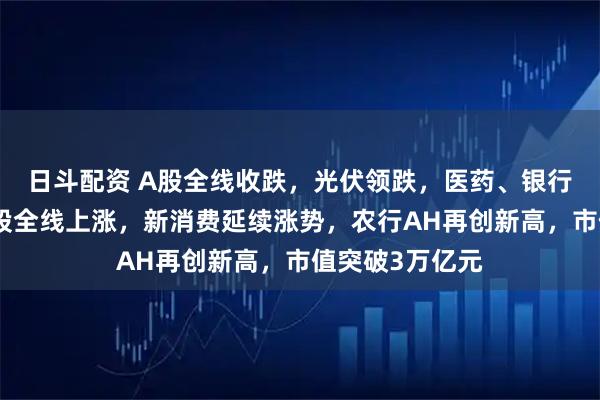 日斗配资 A股全线收跌，光伏领跌，医药、银行集体拉升，港股全线上涨，新消费延续涨势，农行AH再创新高，市值突破3万亿元