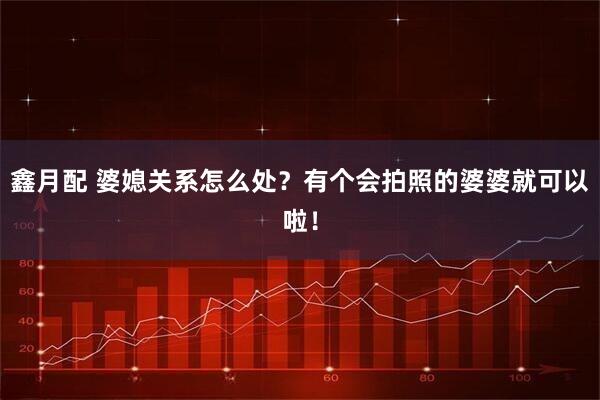 鑫月配 婆媳关系怎么处？有个会拍照的婆婆就可以啦！