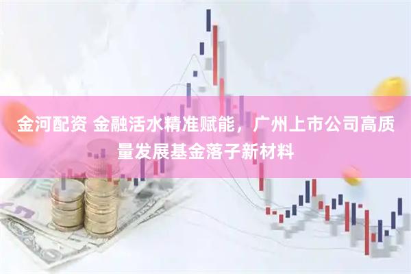 金河配资 金融活水精准赋能，广州上市公司高质量发展基金落子新材料