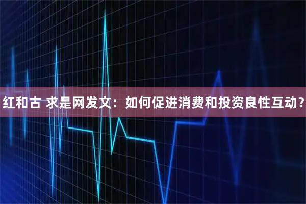 红和古 求是网发文：如何促进消费和投资良性互动？