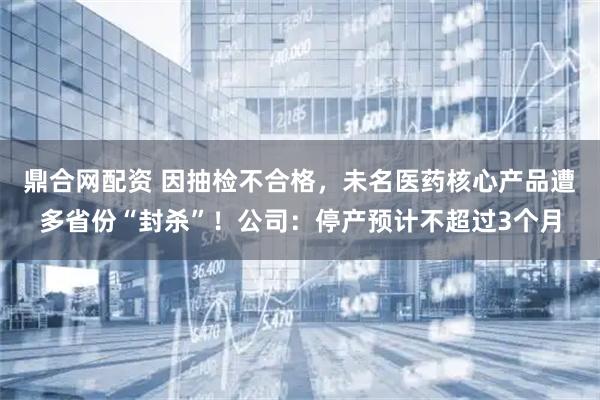 鼎合网配资 因抽检不合格，未名医药核心产品遭多省份“封杀”！公司：停产预计不超过3个月