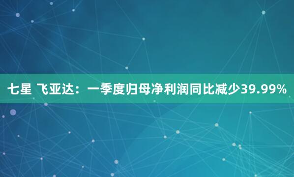 七星 飞亚达:一季度归母净利润同比减少39.99%