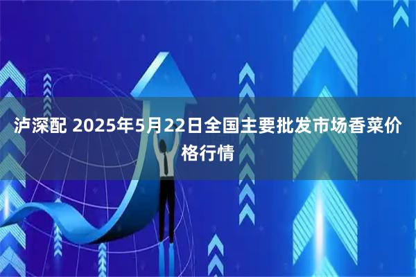 泸深配 2025年5月22日全国主要批发市场香菜价格行情