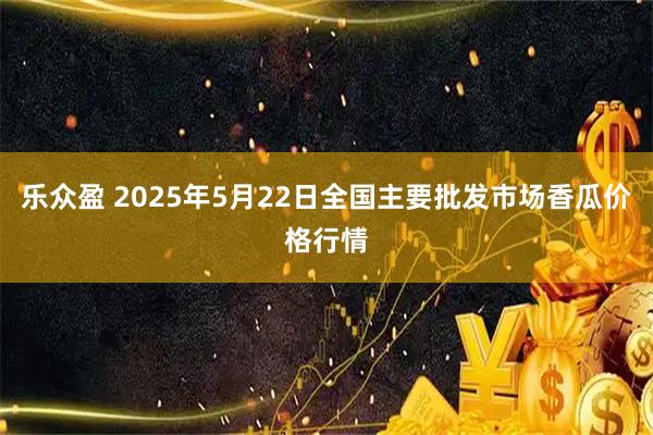乐众盈 2025年5月22日全国主要批发市场香瓜价格行情