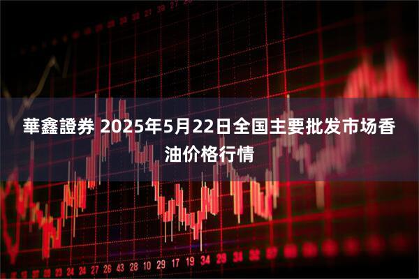華鑫證券 2025年5月22日全国主要批发市场香油价格行情