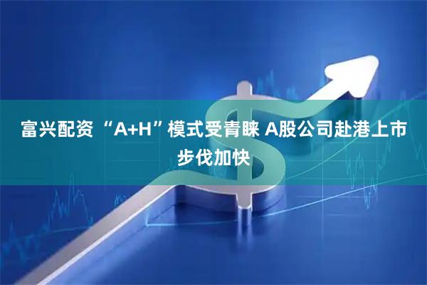 富兴配资 “A+H”模式受青睐 A股公司赴港上市步伐加快