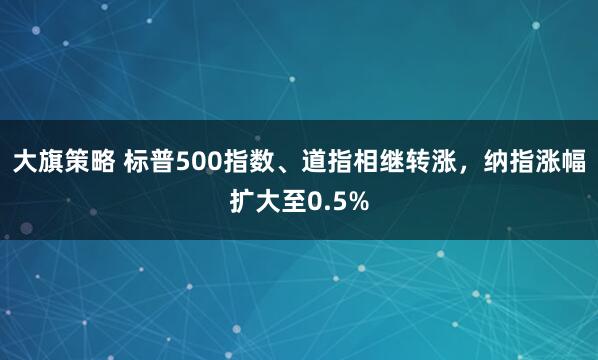 大旗策略 标普500指数、道指相继转涨，纳指涨幅扩大至0.5%
