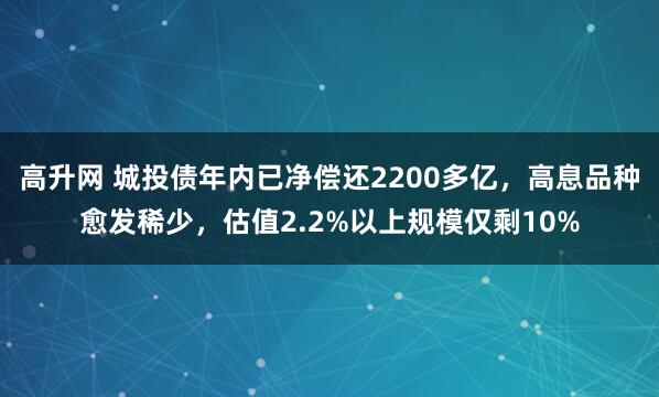 高升网 城投债年内已净偿还2200多亿，高息品种愈发稀少，估值2.2%以上规模仅剩10%
