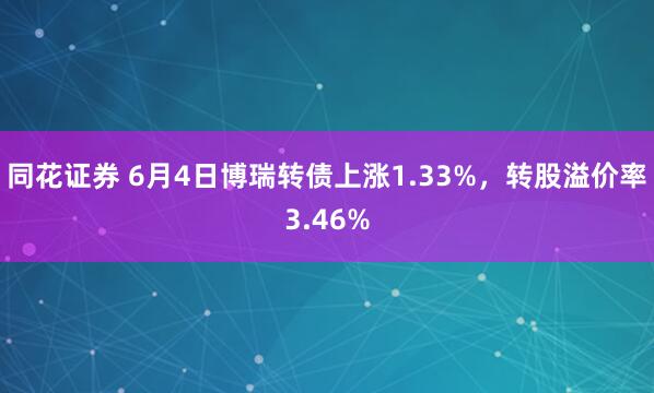 同花证券 6月4日博瑞转债上涨1.33%,转股溢价率3.46%