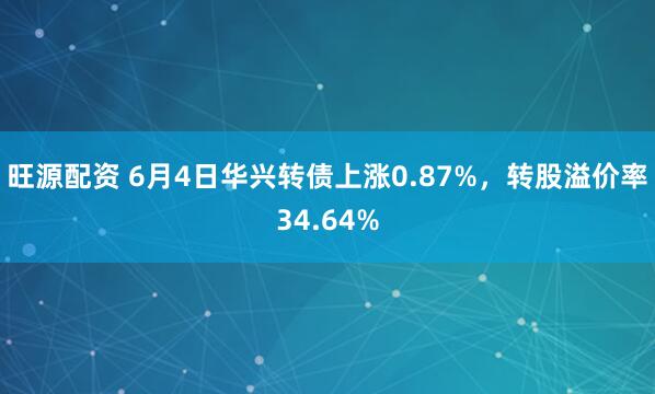 旺源配资 6月4日华兴转债上涨0.87%，转股溢价率34.64%
