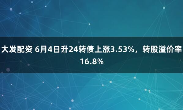 大发配资 6月4日升24转债上涨3.53%，转股溢价率16.8%