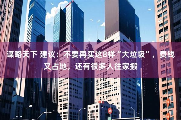 谋略天下 建议：不要再买这8样“大垃圾”，费钱又占地，还有很多人往家搬