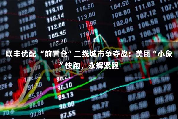 联丰优配 “前置仓”二线城市争夺战：美团“小象”快跑，永辉紧跟