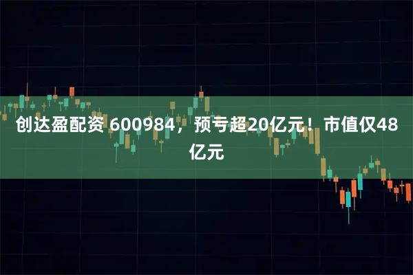 创达盈配资 600984，预亏超20亿元！市值仅48亿元