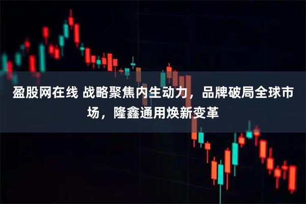 盈股网在线 战略聚焦内生动力，品牌破局全球市场，隆鑫通用焕新变革