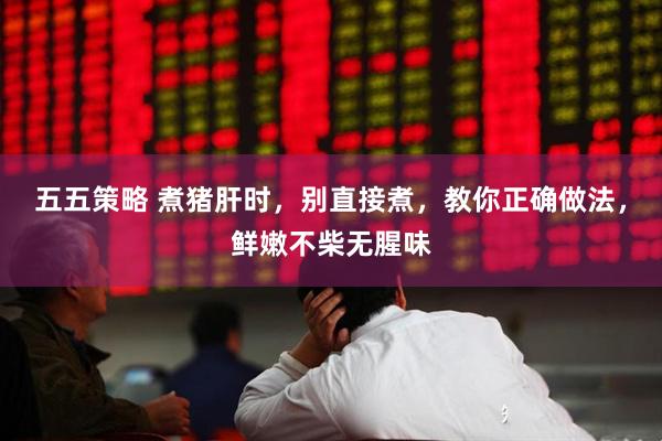 五五策略 煮猪肝时，别直接煮，教你正确做法，鲜嫩不柴无腥味