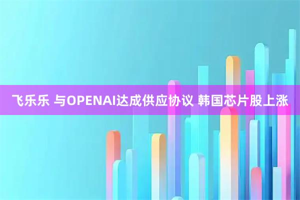 飞乐乐 与OPENAI达成供应协议 韩国芯片股上涨