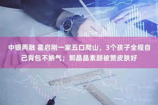 中银两融 霍启刚一家五口爬山，3个孩子全程自己背包不娇气；郭晶晶素颜被赞皮肤好