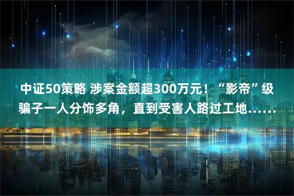 中证50策略 涉案金额超300万元！“影帝”级骗子一人分饰多角，直到受害人路过工地……