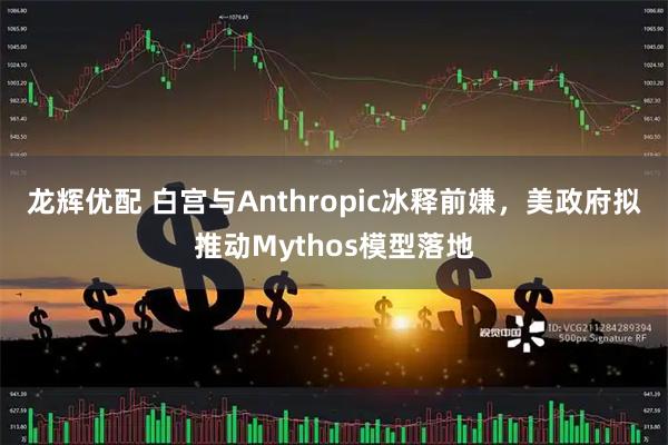 龙辉优配 白宫与Anthropic冰释前嫌，美政府拟推动Mythos模型落地