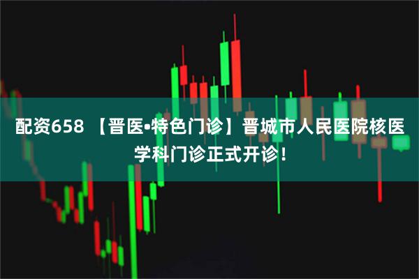 配资658 【晋医•特色门诊】晋城市人民医院核医学科门诊正式开诊！