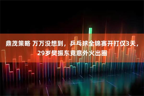 鼎茂策略 万万没想到,乒乓球全锦赛开打仅3天,29岁樊振东竟意外火出圈